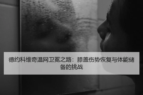 德约科维奇温网卫冕之路：膝盖伤势恢复与体能储备的挑战