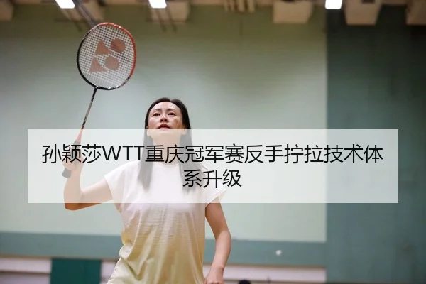 孙颖莎WTT重庆冠军赛反手拧拉技术体系升级