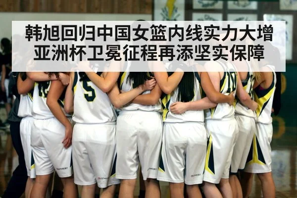 韩旭回归中国女篮内线实力大增 亚洲杯卫冕征程再添坚实保障