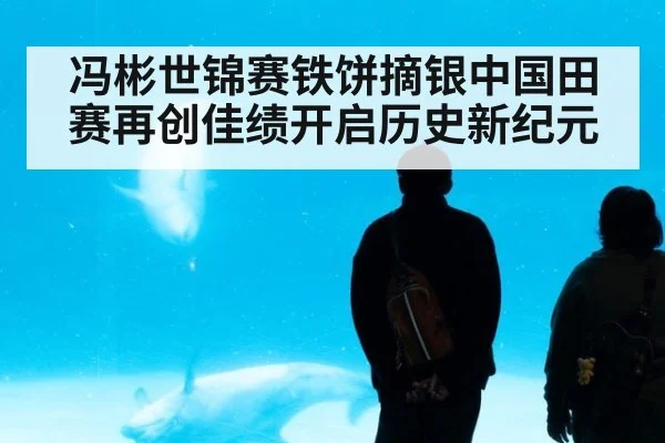 冯彬世锦赛铁饼摘银中国田赛再创佳绩开启历史新纪元